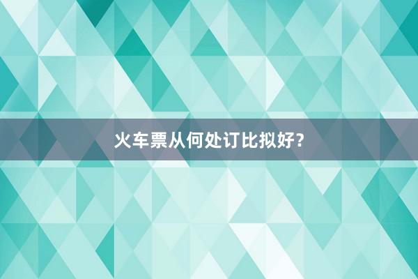 火车票从何处订比拟好？